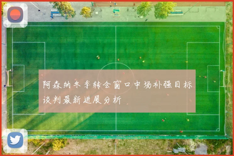阿森纳冬季转会窗口中场补强目标谈判最新进展分析