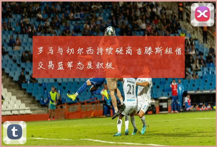 罗马与切尔西持续磋商吉滕斯租借交易蓝军态度积极