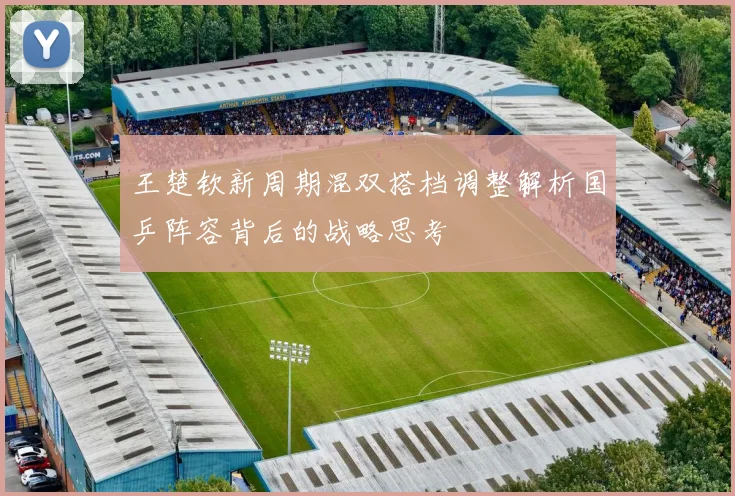 王楚钦新周期混双搭档调整解析国乒阵容背后的战略思考