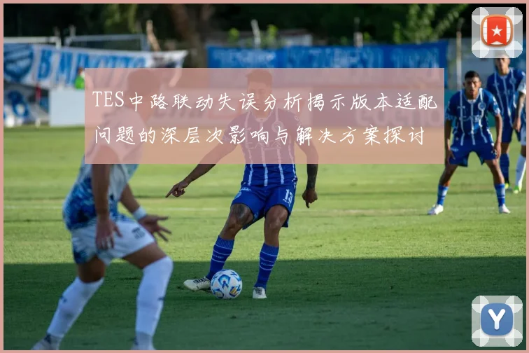 TES中路联动失误分析揭示版本适配问题的深层次影响与解决方案探讨