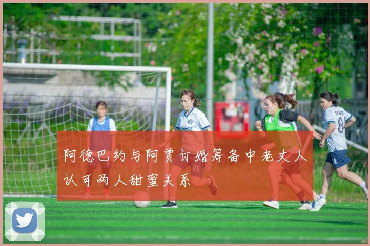 阿德巴约与阿贾订婚筹备中老丈人认可两人甜蜜关系