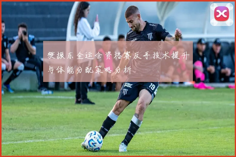 樊振东全运会资格赛反手技术提升与体能分配策略分析