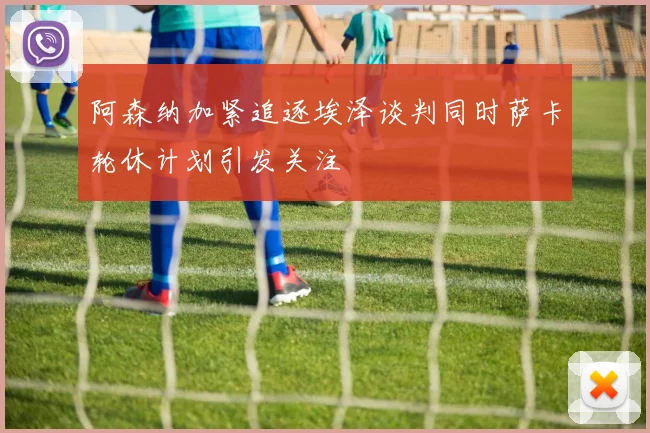阿森纳加紧追逐埃泽谈判同时萨卡轮休计划引发关注