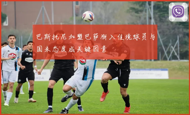 巴斯托尼加盟巴萨渐入佳境球员与国米态度成关键因素