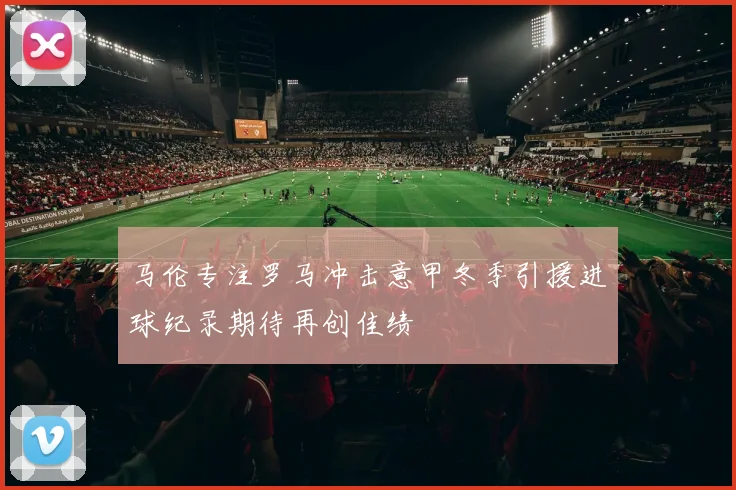 马伦专注罗马冲击意甲冬季引援进球纪录期待再创佳绩