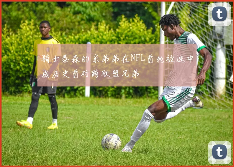 骑士泰森的亲弟弟在NFL首轮被选中成历史首对跨联盟兄弟