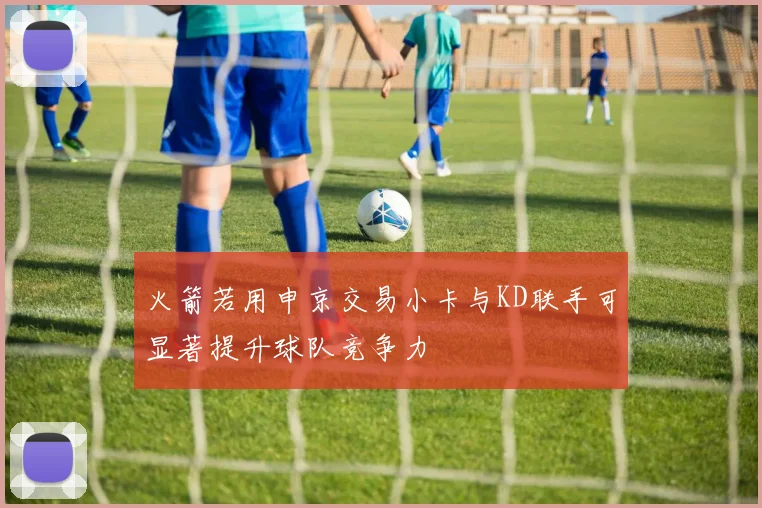 火箭若用申京交易小卡与KD联手可显著提升球队竞争力