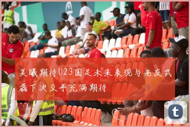 吴曦期待U23国足未来表现与老友武磊下次交手充满期待