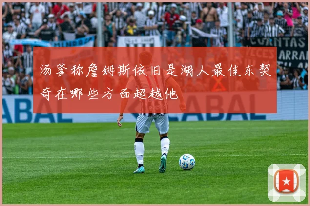 汤爹称詹姆斯依旧是湖人最佳东契奇在哪些方面超越他
