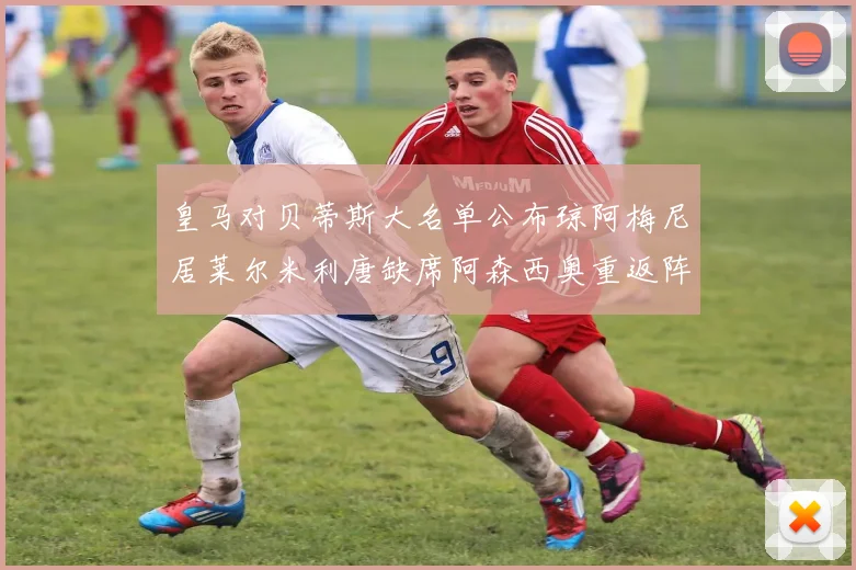 皇马对贝蒂斯大名单公布琼阿梅尼居莱尔米利唐缺席阿森西奥重返阵容