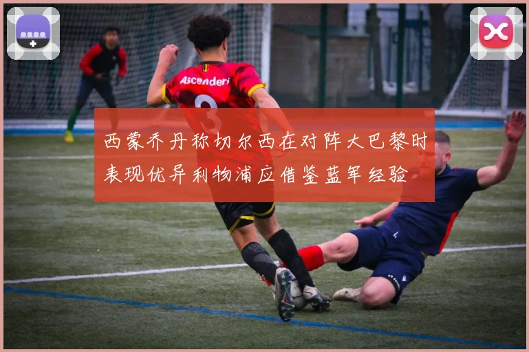 西蒙乔丹称切尔西在对阵大巴黎时表现优异利物浦应借鉴蓝军经验