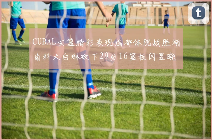 CUBAL女篮精彩表现成都体院战胜湖南科大白琳砍下29分16篮板闫昱晓贡献20分