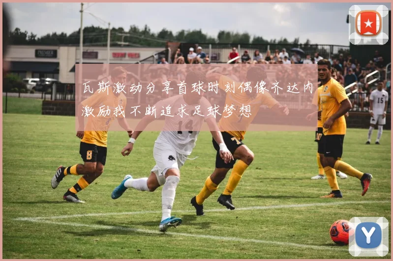 瓦斯激动分享首球时刻偶像齐达内激励我不断追求足球梦想
