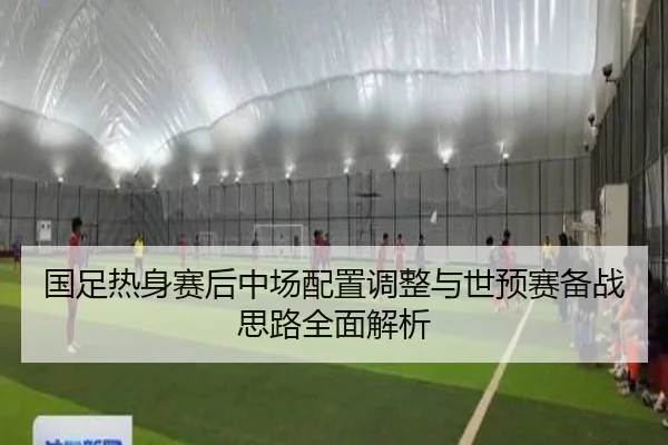 国足热身赛后中场配置调整与世预赛备战思路全面解析